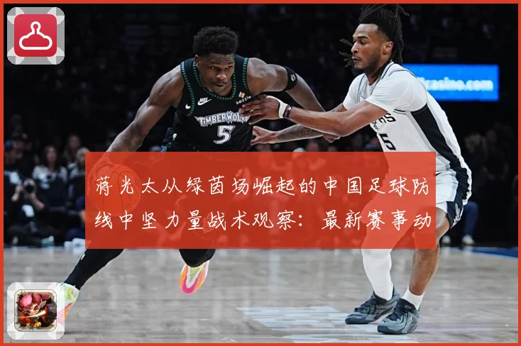 蒋光太从绿茵场崛起的中国足球防线中坚力量战术观察：最新赛事动态与深度分析