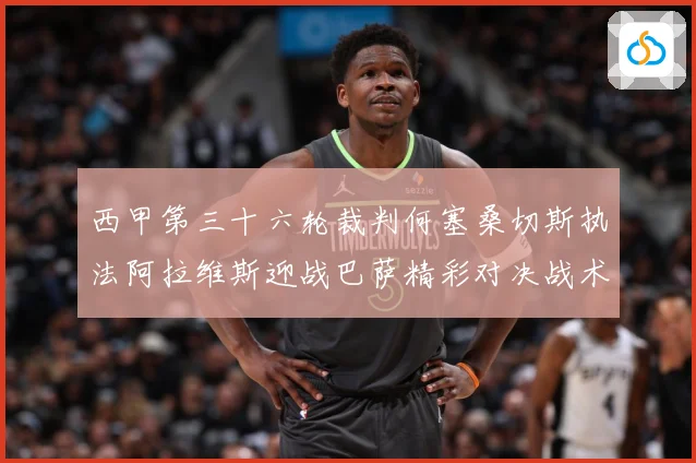 西甲第三十六轮裁判何塞桑切斯执法阿拉维斯迎战巴萨精彩对决战术观察：最新赛事动态与深度分析