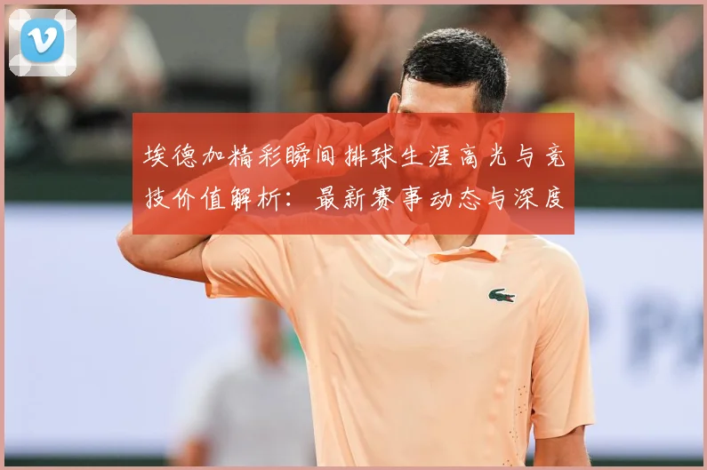埃德加精彩瞬间排球生涯高光与竞技价值解析：最新赛事动态与深度分析